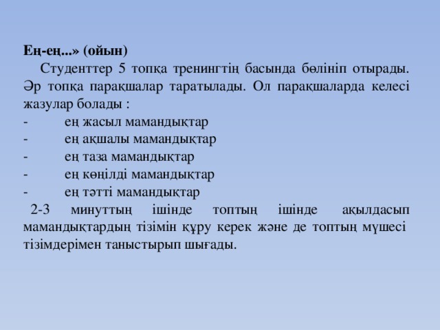 Ең-ең...» (ойын)     Студенттер 5 топқа тренингтің басында бөлініп отырады. Әр топқа парақшалар таратылады. Ол парақшаларда келесі жазулар болады : -          ең жасыл мамандықтар -          ең ақшалы мамандықтар -          ең таза мамандықтар -          ең көңілді мамандықтар -          ең тәтті мамандықтар    2-3 минуттың ішінде топтың ішінде  ақылдасып мамандықтардың тізімін құру керек және де топтың мүшесі  тізімдерімен таныстырып шығады.