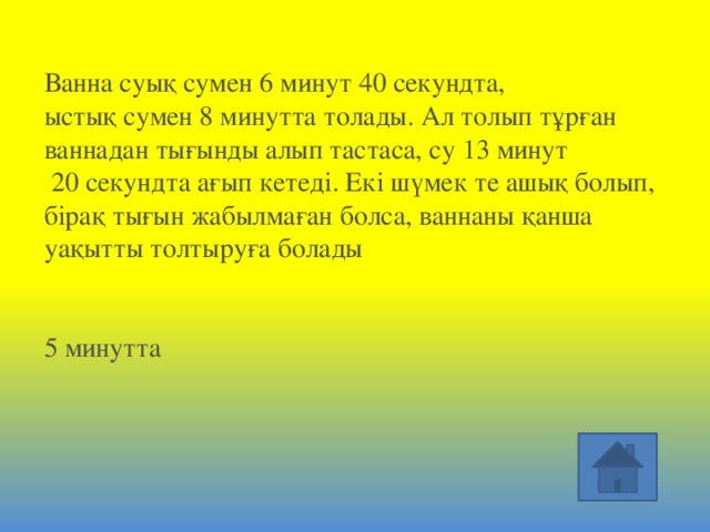 Ванна суық сумен 6 минут 40 секундта, ыстық сумен 8 минутта толады. Ал толып тұрған ваннадан тығынды алып тастаса, су 13 минут  20 секундта ағып кетеді. Екі шүмек те ашық болып, бірақ тығын жабылмаған болса, ваннаны қанша уақытты толтыруға болады     5 минутта 