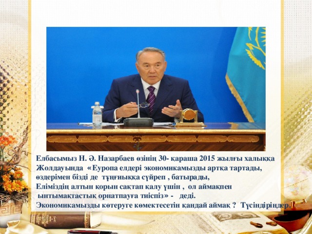 Елбасымыз Н. Ә. Назарбаев өзінің 30- қараша 2015 жылғы халыққа Жолдауында « Еуропа елдері экономикамызды артқа тартады, өздерімен бізді де тұңғиыққа сүйреп , батырады, Еліміздің алтын қорын сақтап қалу үшін , ол аймақпен  ынтымақтастық орнатпауға тиіспіз » - деді. Экономикамызды көтеруге көмектесетін қандай аймақ ? Түсіндіріңдер.