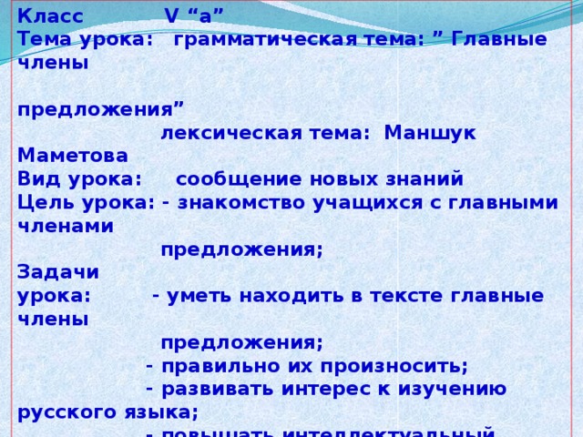 Класс V “а”  Тема урока: грамматическая тема: ” Главные члены  предложения”  лексическая тема: Маншук Маметова  Вид урока: сообщение новых знаний  Цель урока: - знакомство учащихся с главными членами  предложения;  Задачи урока: - уметь находить в тексте главные члены  предложения;  - правильно их произносить;  - развивать интерес к изучению русского языка;  - повышать интеллектуальный уровень уч-ся;  Ход урока: оргмомент  опрос домашнего задания  слово учителя  объяснение новой темы  уровневые задания.