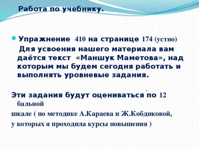 Работа по учебнику.   Упражнение 410 на странице 174 (устно)  Для усвоения нашего материала вам даётся текст «Маншук Маметова», над которым мы будем сегодня работать и выполнять уровневые задания.  Эти задания будут оцениваться по 12 бальной шкале ( по методике А.Караева и Ж.Кобдиковой, у которых я проходила курсы повышения )         .