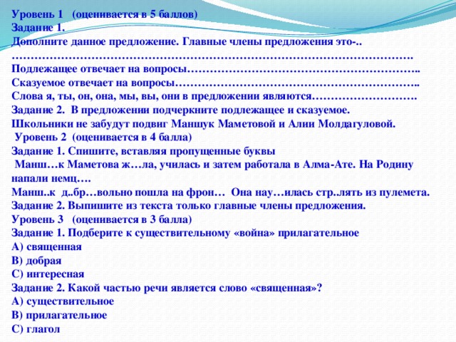 Уровень 1 (оценивается в 5 баллов) Задание 1. Дополните данное предложение. Главные члены предложения это-..……………………………………………………………………………………………. Подлежащее отвечает на вопросы…………………………………………………….. Сказуемое отвечает на вопросы……………………………………………………….. Слова я, ты, он, она, мы, вы, они в предложении являются………………………. Задание 2. В предложении подчеркните подлежащее и сказуемое. Школьники не забудут подвиг Маншук Маметовой и Алии Молдагуловой.  Уровень 2 (оценивается в 4 балла) Задание 1. Спишите, вставляя пропущенные буквы  Манш…к Маметова ж…ла, училась и затем работала в Алма-Ате. На Родину напали немц…. Манш..к д..бр…вольно пошла на фрон… Она нау…илась стр..лять из пулемета. Задание 2. Выпишите из текста только главные члены предложения. Уровень 3 (оценивается в 3 балла) Задание 1. Подберите к существительному «война» прилагательное А) священная В) добрая С) интересная Задание 2. Какой частью речи является слово «священная»? А) существительное В) прилагательное С) глагол