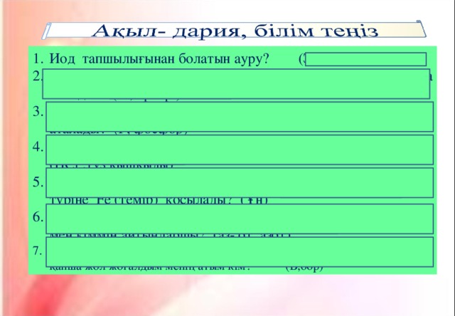 Иод тапшылығынан болатын ауру? (Зоб, жемсаулық) Қандай галоген жетіспесе тісте қанқұрт ауруы пайда болады? (Ғ 2 , фтор ) Қандай химиялық элемент өмір мен ой элементі деп аталады? (Р, фосфор)  Дені сау адамның асқазанында қандай қышқыл болады? ( HCl ,тұз қышқылы)  Тамақ өнеркәсібінде темірмен байыту үшін қай азық- түлік түріне Fe (темір) қосылады? (Ұн) Бірінші буыным көп емес, екінші буыным тілсіз жау сонда мен кіммін айтыңдаршы? (аз- от, азот) Хабарлаймын асығыспын, өзімді-өзім тауысып біттім, тақтаға жазып қанша жол жоғалдым менің атым кім? (В,бор)