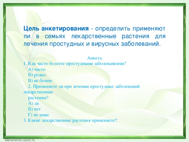 Цель анкетирования - определить применяют ли в семьях лекарственные растения для лечения простудных и вирусных заболеваний. Анкета 1. Как часто болеете простудными заболеваниями?  А) часто  Б) редко  В) не болею  2. Применяете ли при лечении простудных заболеваний лекарственные  растения?  А) да  Б) нет  Г) не знаю 3. Какие лекарственные растения применяете?