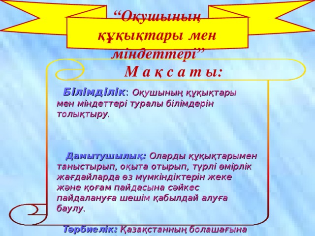 “ Оқушының құқықтары мен міндеттері” М а қ с а т ы:  Білімділік :  Оқушының құқықтары мен міндеттері туралы білімдерін толықтыру.    Дамытушылық:  Оларды құқықтарымен таныстырып, оқыта отырып, түрлі өмірлік жағдайларда өз мүмкіндіктерін жеке және қоғам пайдасына сәйкес пайдалануға шешім қабылдай алуға баулу.  Тәрбиелік:  Қазақстанның болашағына үлесін қоса білетін білімді де, ізденімпаз ұрпақ етіп тәрбиелеу.