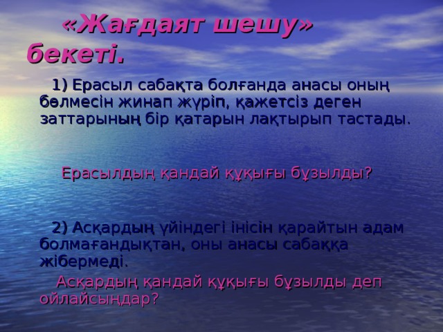 «Жағдаят шешу» бекеті.  1) Ерасыл сабақта болғанда анасы оның бөлмесін жинап жүріп, қажетсіз деген заттарының бір қатарын лақтырып тастады.   Ерасылдың қандай құқығы бұзылды?   2) Асқардың үйіндегі інісін қарайтын адам болмағандықтан, оны анасы сабаққа жібермеді.   Асқардың қандай құқығы бұзылды деп ойлайсыңдар?