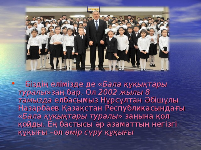 Біздің елімізде де « Бала құқықтары  туралы »заң бар. Ол 2002 жылы 8 тамызда елбасымыз Нұрсұлтан Әбішұлы Назарбаев Қазақстан Республикасындағы « Бала құқықтары туралы » заңына қол қойды. Ең бастысы әр азаматтың негізгі құқығы –ол өмір сүру құқығы