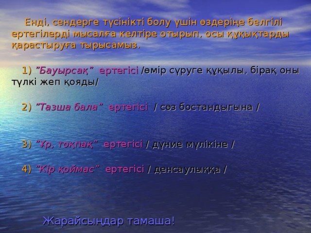 Енді, сендерге түсінікті болу үшін өздеріңе белгілі ертегілерді мысалға келтіре отырып, осы құқықтарды қарастыруға тырысамыз.   1)  ”Бауырсақ” ертегісі  /өмір сүруге құқылы, бірақ оны түлкі жеп қояды/   2)  ”Тазша бала” ертегісі  / сөз бостандыгына /   3)  ”Ұр, тоқпақ” ертегісі  / дүние мүлікіне /   4)  ”Кір қоймас” ертегісі  / денсаулыққа /   Жарайсыңдар тамаша!