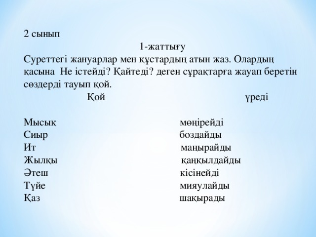 2 сынып 1-жатты ғу Суреттегі жануарлар мен құстардың атын жаз. Олардың қасына Не істейді? Қайтеді? деген сұрақтарға жауап беретін сөздерді тауып қой. Қой үреді Мысық мөңірейді Сиыр боздайды Ит маңырайды Жылқы қаңқылдайды Әтеш кісінейді Түйе мияулайды Қаз шақырады