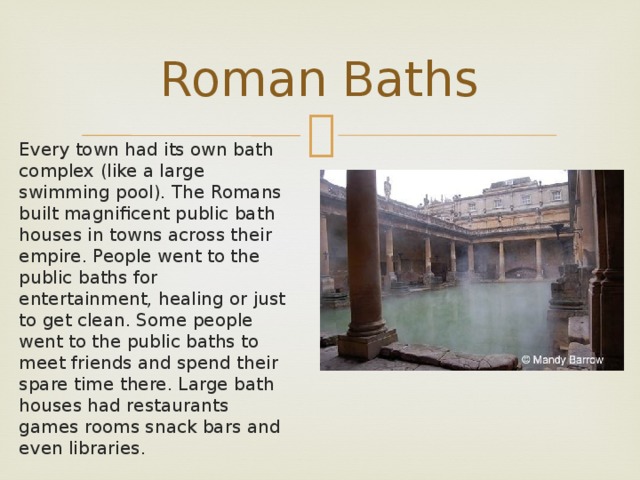 Roman Baths Every town had its own bath complex (like a large swimming pool). The Romans built magnificent public bath houses in towns across their empire. People went to the public baths for entertainment, healing or just to get clean. Some people went to the public baths to meet friends and spend their spare time there. Large bath houses had restaurants games rooms snack bars and even libraries.