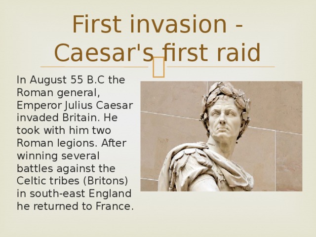 First invasion - Caesar's first raid In August 55 B.C the Roman general, Emperor Julius Caesar invaded Britain. He took with him two Roman legions. After winning several battles against the Celtic tribes (Britons) in south-east England he returned to France.