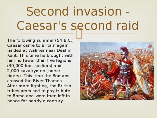 Second invasion - Caesar's second raid The following summer (54 B.C.) Caesar came to Britain again, landed at Walmer near Deal in Kent. This time he brought with him no fewer than five legions (30,000 foot soldiers) and 2,000 cavalrymen (horse riders). This time the Romans crossed the River Thames. After more fighting, the British tribes promised to pay tribute to Rome and were then left in peace for nearly a century.