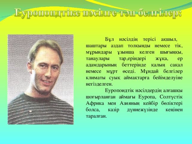 Бұл нәсілдің терісі ақшыл, шаштары аздап толқынды немесе тік, мұрындары ұзынша келген шығыңқы, танаулары тар,еріндері жұқа, ер адамдарының беттерінде қалың сақал немесе мұрт өседі. Мұндай белгілер климаты суық аймақтарға бейімделуіне негізделген.  Еуропоидтік нәсілдердің алғашқы шоғырланған аймағы Еуропа, Солтүстік Африка мен Азияның кейбір бөліктері болса, казір дүниежүзінде кеңінен таралған.