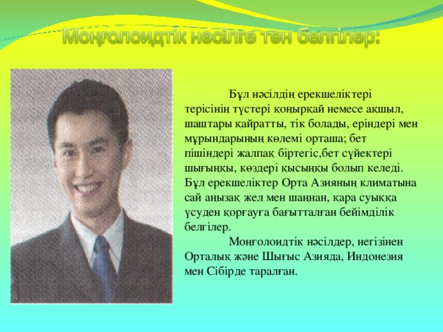 Бұл нәсілдің ерекшеліктері терісінің түстері қоңырқай немесе ақшыл, шаштары қайратты, тік болады, еріндері мен мұрындарының көлемі орташа; бет пішіндері жалпақ біртегіс,бет сүйектері шығыңқы, көздері қысыңқы болып келеді. Бұл ерекшеліктер Орта Азияның климатына сай аңызақ жел мен шаңнан, қара суыққа үсуден қорғауға бағытталған бейімділік белгілер.  Моңғолоидтік нәсілдер, негізінен Орталық және Шығыс Азияда, Индонезия мен Сібірде таралған.