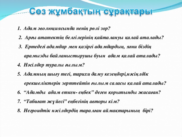 1. Адам эволюциясында ненің рөлі зор?  2. Арғы ататектің белгілерінің қайталануы қалай аталады?  3. Ертедегі адамдар мен қазіргі адамдардың, яғни біздің арамызды байланыстырушы буын адам қалай аталады? 4. Нәсілдер туралы ғылым? 5. Адамның шығу тегі, тарихи даму кезеңдері,нәсіңлдік ерекшеліктерін зерттейтін ғылым саласы қалай аталады? 6. “Адамды адам еткен- еңбек” деген қорытынды жасаған? 7. “Табиғат жүйесі” еңбегінің авторы кім? 8. Негроидтік нәсілдердің таралған аймақтарының бірі?