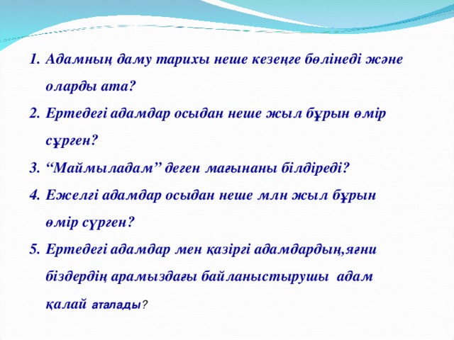 Адамның даму тарихы неше кезеңге бөлінеді және оларды ата? Ертедегі адамдар осыдан неше жыл бұрын өмір сұрген? “ Маймыладам” деген мағынаны білдіреді? Ежелгі адамдар осыдан неше млн жыл бұрын өмір сүрген? Ертедегі адамдар мен қазіргі адамдардың,яғни біздердің арамыздағы байланыстырушы адам қалай аталады ?