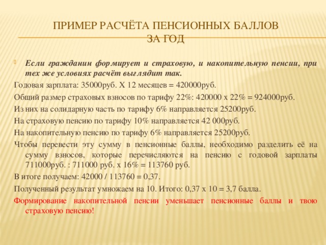 Пример расчёта пенсионных баллов  за год Если гражданин формирует и страховую, и накопительную пенсии, при тех же условиях расчёт выглядит так. Годовая зарплата: 35000руб. X 12 месяцев = 420000руб. Общий размер страховых взносов по тарифу 22%: 420000 x 22% = 924000руб. Из них на солидарную часть по тарифу 6% направляется 25200руб. На страховую пенсию по тарифу 10% направляется 42 000руб. На накопительную пенсию по тарифу 6% направляется 25200руб. Чтобы перевести эту сумму в пенсионные баллы, необходимо разделить её на сумму взносов, которые перечисляются на пенсию с годовой зарплаты 711000руб. : 711000 руб. x 16% = 113760 руб. В итоге получаем: 42000 / 113760 = 0,37. Полученный результат умножаем на 10. Итого: 0,37 x 10 = 3,7 балла. Формирование накопительной пенсии уменьшает пенсионные баллы и твою страховую пенсию!