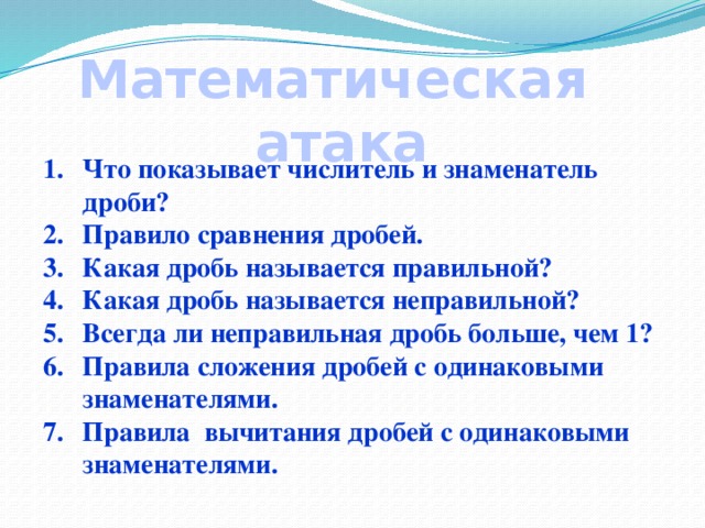 Математическая атака Что показывает числитель и знаменатель дроби? Правило сравнения дробей. Какая дробь называется правильной? Какая дробь называется неправильной? Всегда ли неправильная дробь больше, чем 1? Правила сложения дробей с одинаковыми знаменателями. Правила вычитания дробей с одинаковыми знаменателями.