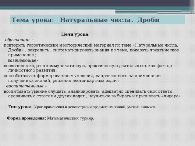 Тема урока : Натуральные числа. Дроби   Цели урока :  обучающие - повторить теоретический и исторический материал по теме «Натуральные числа. Дроби» , закрепить , систематизировать знания по теме, показать практическое применение ;  развивающие- вовлечение кадет в коммуникативную, практическую деятельность как фактор личностного развития; способствовать формированию мышления, направленного на применение полученных знаний, решение нестандартных задач;  воспитательные – воспитывать умение слушать, анализировать, адекватно оценивать свои ответы, сравнивать с ответами других кадет., научиться выбирать и признавать «лидера»   Тип урока: Урок применения и демонстрации предметных знаний, умений, навыков.  Форма проведения: Математический турнир .