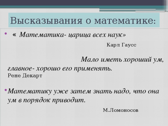 Высказывания о математике:  « Математика- царица всех наук»  Карл Гаусс Мало иметь хороший ум, главное- хорошо его применять. Рене Декарт Математику уже затем знать надо, что она ум в порядок приводит.  М.Ломоносов