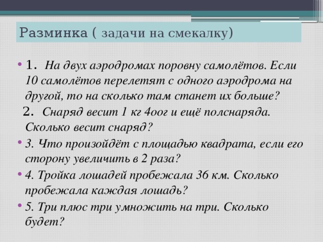 Разминка ( задачи на смекалку ) 1. На двух аэродромах поровну самолётов. Если 10 самолётов перелетят с одного аэродрома на другой, то на сколько там станет их больше?  2. Снаряд весит 1 кг 4оог и ещё полснаряда. Сколько весит снаряд?