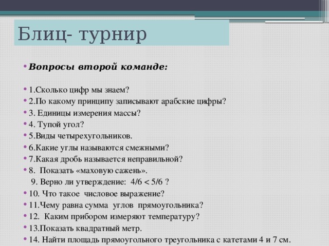 Блиц- турнир Вопросы второй команде: 1.Сколько цифр мы знаем? 2.По какому принципу записывают арабские цифры? 3. Единицы измерения массы? 4. Тупой угол? 5.Виды четырехугольников. 6.Какие углы называются смежными? 7.Какая дробь называется неправильной? 8. Показать «маховую сажень».  9. Верно ли утверждение: 4/6 < 5/6 ?