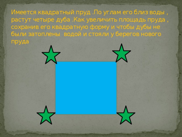 Имеется квадратный пруд .По углам его близ воды , растут четыре дуба .Как увеличить площадь пруда , сохранив его квадратную форму и чтобы дубы не были затоплены водой и стояли у берегов нового пруда