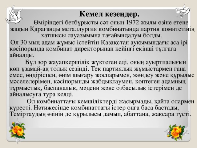 Кемел кезеңдер.  Өміріндегі бетбұрысты сәт оның 1972 жылы өзіне етене жақын Қарағанды металлургия комбинатында партия комитетінің хатшысы лауазымына тағайындалуы болды.  Ол 30 мың адам жұмыс істейтін Қазақстан ауқымындағы аса ірі кәсіпорында комбинат директорынан кейінгі екінші тұлғаға айналды.  Бұл зор жауапкершілік жүктеген еді, оның ауыртпалығын көп ұзамай-ақ толық сезінді. Тек партиялық жұмыстармен ғана емес, өндіріспен, өнім шығару жоспарымен, жөндеу және құрылыс мәселелерімен, кәсіпорынды жабдықтаумен, көптеген адамның тұрмыстық, баспаналық, мәдени және отбасылық істерімен де айналысуға тура келді.  Ол комбинаттағы кемшіліктерді жасырмады, қайта олармен күресті. Нәтижесінде комбинаттағы істер оңға баса бастады, Теміртаудың өзінің де құрылысы дамып, абаттана, жақсара түсті. 