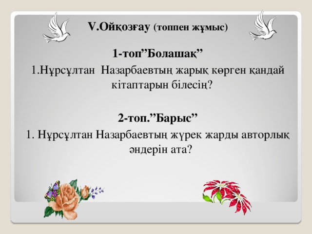 V .Ойқозғау (топпен жұмыс)  1-топ”Болашақ” 1.Нұрсұлтан Назарбаевтың жарық көрген қандай кітаптарын білесің?  2-топ.”Барыс” 1. Нұрсұлтан Назарбаевтың жүрек жарды авторлық әндерін ата?