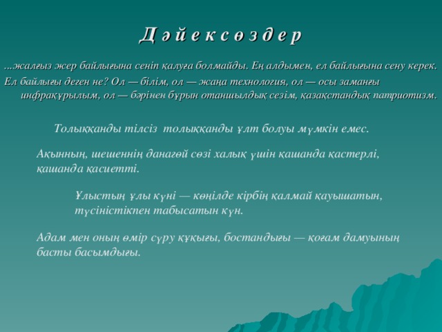 Д ә й е к с ө з д е р  ...жалғыз жер байлығына сеніп қалуға болмайды. Ең алдымен, ел байлығына сену керек. Ел байлығы деген не? Ол — білім, ол — жаңа технология, ол — осы заманғы инфрақұрылым, ол — бәрінен бұрын отаншылдық сезім, қазақстандық патриотизм. Толыққанды тілсіз  толыққанды ұлт болуы мүмкін емес. Ақынның, шешеннің данагөй сөзі халық үшін қашанда қастерлі, қашанда қасиетті. Ұлыстың ұлы күні — көңілде кірбің қалмай қауышатын, түсіністікпен табысатын күн. Адам мен оның өмір сүру құқығы, бостандығы — қоғам дамуының басты басымдығы.