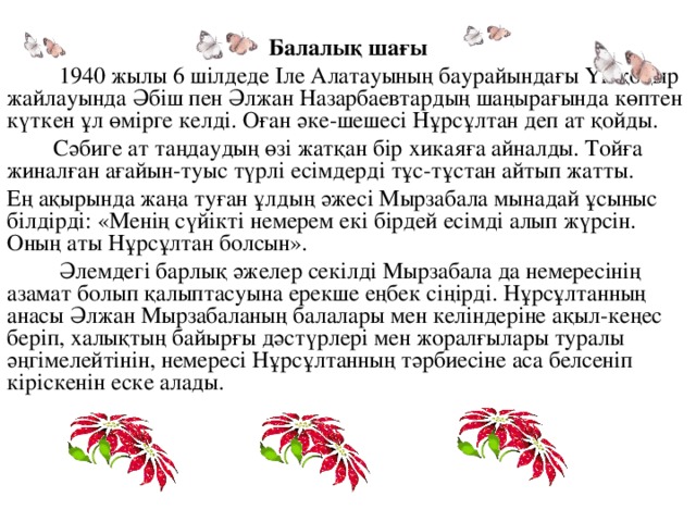 Балалық шағы  1940 жылы 6 шілдеде Іле Алатауының баурайындағы Үшқоңыр жайлауында Әбіш пен Әлжан Назарбаевтардың шаңырағында көптен күткен ұл өмірге келді. Оған әке-шешесі Нұрсұлтан деп ат қойды.  Сәбиге ат таңдаудың өзі жатқан бір хикаяға айналды. Тойға жиналған ағайын-туыс түрлі есімдерді тұс-тұстан айтып жатты. Ең ақырында жаңа туған ұлдың әжесі Мырзабала мынадай ұсыныс білдірді: «Менің сүйікті немерем екі бірдей есімді алып жүрсін. Оның аты Нұрсұлтан болсын».  Әлемдегі барлық әжелер секілді Мырзабала да немересінің азамат болып қалыптасуына ерекше еңбек сіңірді. Нұрсұлтанның анасы Әлжан Мырзабаланың балалары мен келіндеріне ақыл-кеңес беріп, халықтың байырғы дәстүрлері мен жоралғылары туралы әңгімелейтінін, немересі Нұрсұлтанның тәрбиесіне аса белсеніп кіріскенін еске алады.