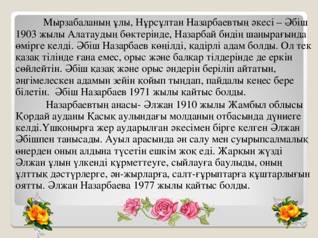 Мырзабаланың ұлы, Нұрсұлтан Назарбаевтың әкесі – Әбіш 1903 жылы Алатаудың бөктерінде, Назарбай бидің шаңырағында өмірге келді. Әбіш Назарбаев көңілді, қадірлі адам болды. Ол тек қазақ тілінде ғана емес, орыс және балқар тілдерінде де еркін сөйлейтін. Әбіш қазақ және орыс әндерін беріліп айтатын, әңгімелескен адамын зейін қойып тыңдап, пайдалы кеңес бере білетін.  Әбіш Назарбаев 1971 жылы қайтыс болды.  Назарбаевтың анасы- Әлжан 1910 жылы Жамбыл облысы Қордай ауданы Қасық аулындағы молданың отбасында дүниеге келді.Үшқоңырға жер аударылған әкесімен бірге келген Әлжан Әбішпен танысады. Ауыл арасында ән салу мен суырыпсалмалық өнерден оның алдына түсетін ешкім жоқ еді. Жарқын жүзді Әлжан ұлын үлкенді құрметтеуге, сыйлауға баулыды, оның ұлттық дәстүрлерге, ән-жырларға, салт-ғұрыптарға құштарлығын оятты. Әлжан Назарбаева 1977 жылы қайтыс болды.