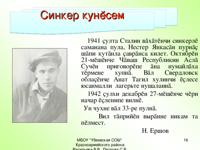 Синкер кунĕсем  1941 ҫулта Сталин вăхăтĕнчи синкерлĕ саманана пула, Нестер Янкасăн пурнăҫ шăпи кутăнла ҫаврăнса килет. Октябрĕн 21-мĕшĕнче Чăваш Республикин Аслă Сучĕн приговорĕпе ăна нумайлăха тĕрмене хупнă. Вăл Свердловск облаҫĕнче Анат Тагил хулинчи ĕҫлесе юсанмалли лагерьте нушаланнă.  1942 ҫулхи декабрĕн 27-мĕшĕнче чĕри начар ĕҫленипе вилнĕ.  Ун чухне вăл 33-ре пулнă.  Вил тăприйĕн вырăнне никам та пĕлмест.  Н. Ершов МБОУ 