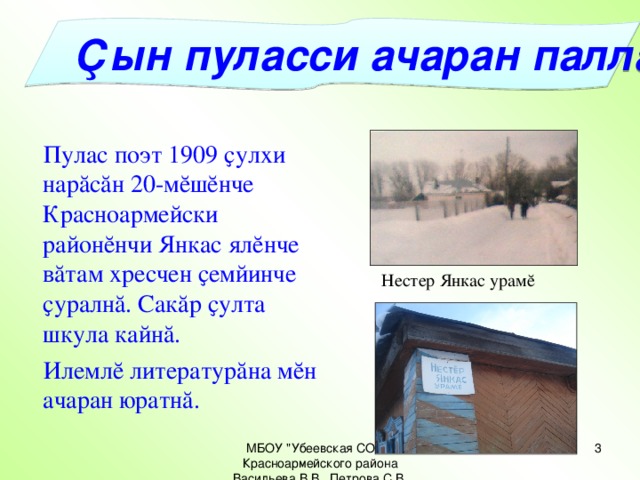 Ҫын пуласси ачаран паллă  Пулас поэт 1909 ҫулхи нарăсăн 20-мĕшĕнче Красноармейски районĕнчи Янкас ялĕнче вăтам хресчен ҫемйинче ҫуралнă. Сакăр ҫулта шкула кайнă.  Илемлĕ литературăна мĕн ачаран юратнă. Нестер Янкас урамĕ МБОУ 