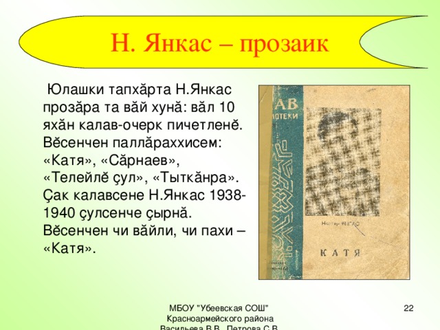 Н. Янкас – прозаик   Юлашки тапхăрта Н.Янкас прозăра та вăй хунă: вăл 10 яхăн калав-очерк пичетленĕ. Вĕсенчен паллăраххисем: «Катя», «Сăрнаев», «Телейлĕ ҫул», «Тыткăнра». Ҫак калавсене Н.Янкас 1938-1940 ҫулсенче ҫырнă. Вĕсенчен чи вăйли, чи пахи – «Катя». МБОУ 