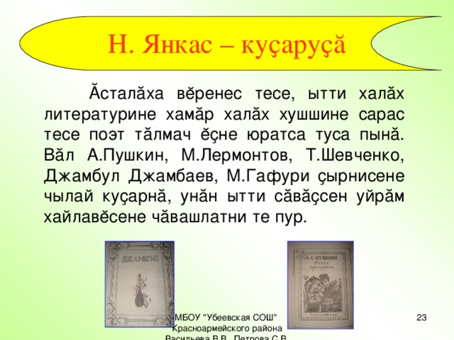 Н. Янкас – куҫаруҫă   Ăсталăха вĕренес тесе, ытти халăх литературине хамăр халăх хушшине сарас тесе поэт тăлмач ĕҫне юратса туса пынă. Вăл А.Пушкин, М.Лермонтов, Т.Шевченко, Джамбул Джамбаев, М.Гафури ҫырнисене чылай куҫарнă, унăн ытти сăвăҫсен уйрăм хайлавĕсене чăвашлатни те пур. МБОУ 