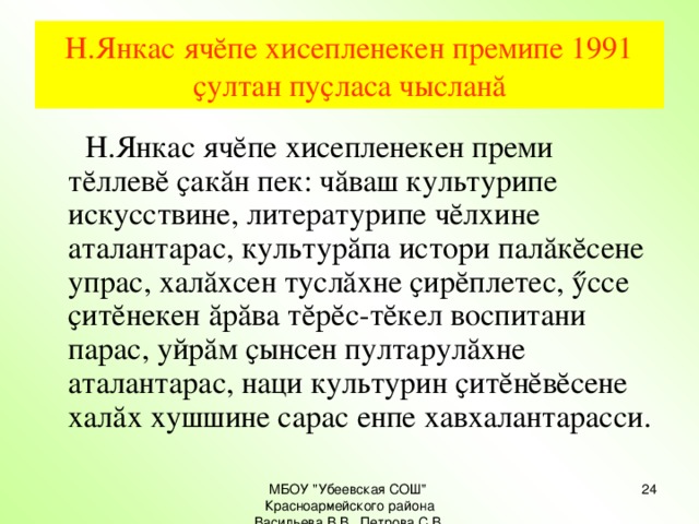 Н.Янкас ячĕпе хисепленекен премипе 1991 ҫултан пуҫласа чысланă  Н.Янкас ячĕпе хисепленекен преми тĕллевĕ ҫакăн пек: чăваш культурипе искусствине, литературипе чĕлхине аталантарас, культурăпа истори палăкĕсене упрас, халăхсен туслăхне ҫирĕплетес, ӳссе ҫитĕнекен ăрăва тĕрĕс-тĕкел воспитани парас, уйрăм ҫынсен пултарулăхне аталантарас, наци культурин ҫитĕнĕвĕсене халăх хушшине сарас енпе хавхалантарасси. МБОУ 