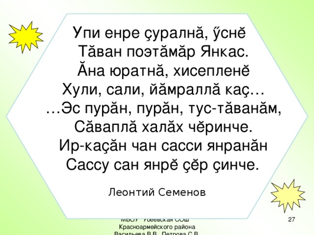 Упи енре ҫуралнă, ӳснĕ  Тăван поэтăмăр Янкас.  Ăна юратнă, хисепленĕ  Хули, сали, йăмраллă каҫ… … Эс пурăн, пурăн, тус-тăванăм,  Сăваплă халăх чĕринче.  Ир-каҫăн чан сасси янранăн  Сассу сан янрĕ ҫĕр ҫинче.  Леонтий Семенов МБОУ 