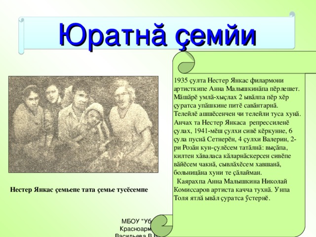 Юратнă ҫемйи 1935 ҫулта Нестер Янкас филармони артисткипе Анна Малышкинăпа пĕрлешет. Мăшăрĕ умлă-хыҫлах 2 ывăлпа пĕр хĕр ҫуратса упăшкине питĕ савăнтарнă. Телейлĕ ашшĕсенчен чи телейли туса хунă. Анчах та Нестер Янкаса репрессиленĕ ҫулах, 1941-мĕш ҫулхи сивĕ кĕркунне, 6 ҫула пуснă Сетнерĕн, 4 ҫулхи Валерин, 2-ри Розăн кун-ҫулĕсем татăлнă: выҫăпа, килтен хăваласа кăларнăскерсен сивĕпе вăйĕсем чакнă, сывлăхĕсем хавшанă, больницăна хуни те ҫăлайман.  Каярахпа Анна Малышкина Николай Комиссаров артиста качча тухнă. Унпа Толя ятлă ывăл ҫуратса ӳстернĕ.  Нестер Янкас ҫемьепе тата ҫемье тусĕсемпе МБОУ 