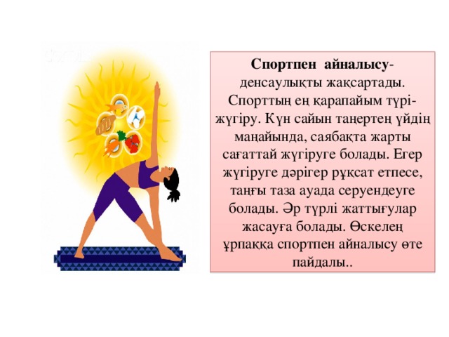 Спортпен айналысу -денсаулықты жақсартады. Спорттың ең қарапайым түрі- жүгіру. Күн сайын таңертең үйдің маңайында, саябақта жарты сағаттай жүгіруге болады. Егер жүгіруге дәрігер рұқсат етпесе, таңғы таза ауада серуендеуге болады. Әр түрлі жаттығулар жасауға болады. Өскелең ұрпаққа спортпен айналысу өте пайдалы..