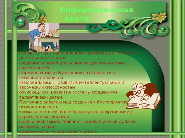 Информационная  карта Приоритетным направлением своей педагогической деятельности считаю создание условий для развития деятельностных способностей, формирования у обучающихся готовности к самоопределению и самореализации, развитие интеллектуальных и творческих способностей обучающихся, развитие системы поддержки талантливых детей. Постоянно работаю над созданием благоприятного психологического климата в коллективе обучающихся, сохранением и укреплением здоровья школьников Самое главное – каждый ученик должен поверить в свои возможности, почувствовать успех.