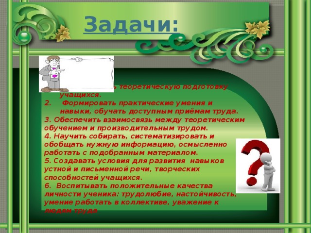 Задачи: Осуществлять теоретическую подготовку учащихся.  Формировать практические умения и навыки, обучать доступным приёмам труда. 3. Обеспечить взаимосвязь между теоретическим обучением и производительным трудом. 4. Научить собирать, систематизировать и обобщать нужную информацию, осмысленно работать с подобранным материалом. 5. Создавать условия для развития навыков устной и письменной речи, творческих способностей учащихся. 6. Воспитывать положительные качества личности ученика: трудолюбие, настойчивость, умение работать в коллективе, уважение к людям труда