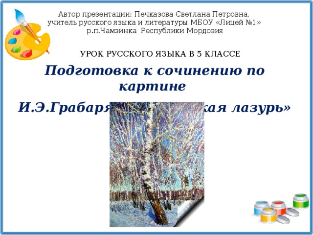 Автор презентации: Печказова Светлана Петровна, учитель русского языка и литературы МБОУ «Лицей №1» р.п.Чамзинка Республики Мордовия УРОК РУССКОГО ЯЗЫКА В 5 КЛАССЕ Подготовка к сочинению по картине  И.Э.Грабаря «Февральская лазурь»