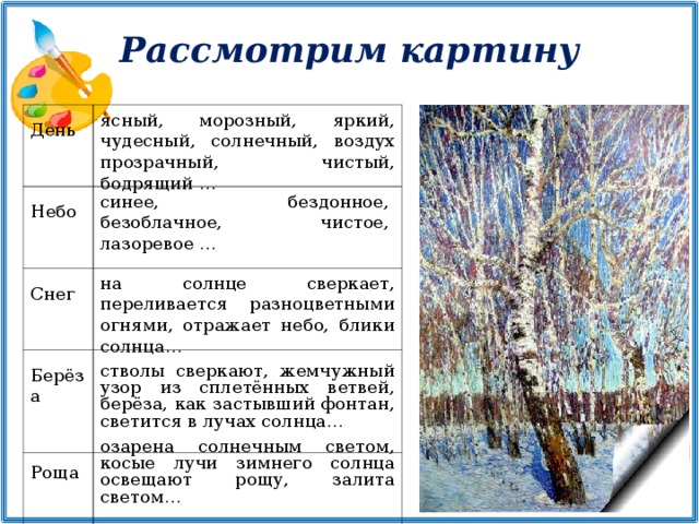 Рассмотрим картину ясный, морозный, яркий, чудесный, солнечный, воздух прозрачный, чистый, бодрящий … День   Небо Снег Берёза   Роща синее, бездонное, безоблачное, чистое, лазоревое … на солнце сверкает, переливается разноцветными огнями, отражает небо, блики солнца… стволы сверкают, жемчужный узор из сплетённых ветвей, берёза, как застывший фонтан, светится в лучах солнца… озарена солнечным светом, косые лучи зимнего солнца освещают рощу, залита светом…