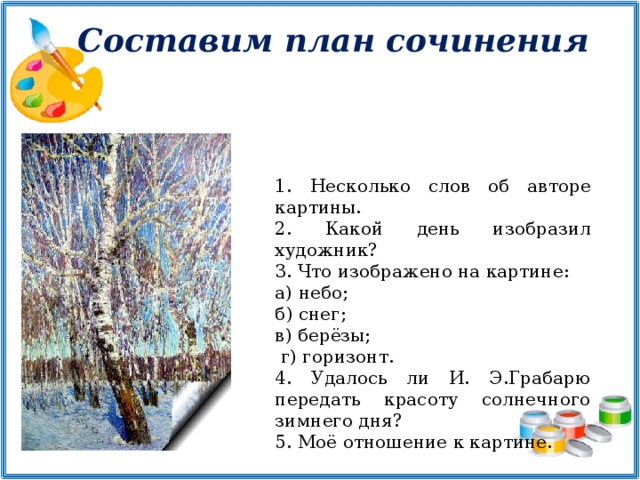 Составим план сочинения  Несколько слов об авторе картины.  Какой день изобразил художник?  Что изображено на картине: а) небо; б) снег; в) берёзы;  г) горизонт. 4. Удалось ли И. Э.Грабарю передать красоту солнечного зимнего дня? 5. Моё отношение к картине.