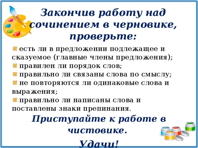 Закончив работу над сочинением в черновике, проверьте:  есть ли в предложении подлежащее и сказуемое (главные члены предложения);  правилен ли порядок слов;  правильно ли связаны слова по смыслу;  не повторяются ли одинаковые слова и выражения;  правильно ли написаны слова и поставлены знаки препинания. Приступайте к работе в чистовике.   Удачи!