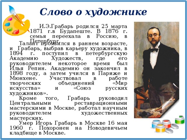 Слово о художнике И.Э.Грабарь родился 25 марта 1871 г.в Будапеште. В 1876 г. семья переехала в Россию, в Петербург. Талант проявился в раннем возрасте, и Грабарь, выбрав карьеру художника, в 1894 г. поступил в петербургскую Академию Художеств, где его руководителем некоторое время был Илья Репин. Академию он закончил в 1898 году, а затем учился в Париже и Мюнхене. Участвовал в работе творческих объединений «Мир искусства» и «Союз русских художников». Кроме того, Грабарь руководил Центральными реставрационными мастерскими в Москве, работал научным руководителем художественных мастерских. Умер Игорь Грабарь в Москве 16 мая 1960 г. Похоронен на Новодевичьем кладбище в Москве.