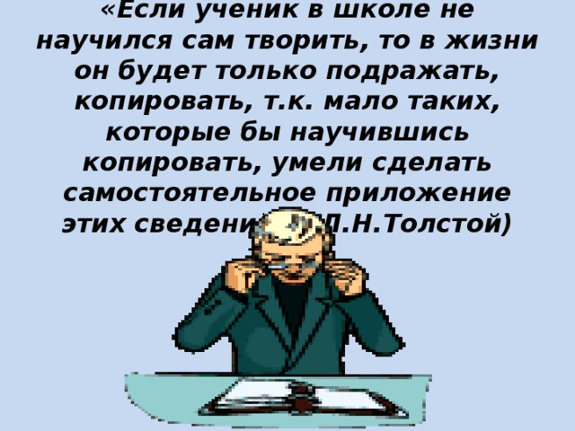 «Если ученик в школе не научился сам творить, то в жизни он будет только подражать, копировать, т.к. мало таких, которые бы научившись копировать, умели сделать самостоятельное приложение этих сведений» ( Л.Н.Толстой)