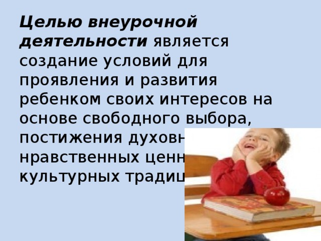 Целью внеурочной деятельности является создание условий для проявления и развития ребенком своих интересов на основе свободного выбора, постижения духовно-нравственных ценностей и культурных традиций.