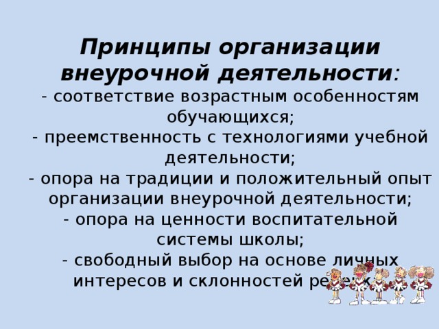 Принципы организации внеурочной деятельности :  - соответствие возрастным особенностям обучающихся;  - преемственность с технологиями учебной деятельности;  - опора на традиции и положительный опыт организации внеурочной деятельности;  - опора на ценности воспитательной системы школы;  - свободный выбор на основе личных интересов и склонностей ребенка.